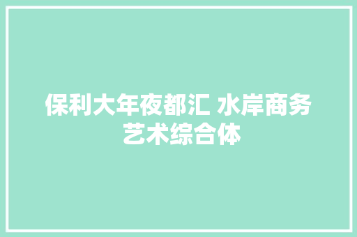 保利大年夜都汇 水岸商务 艺术综合体