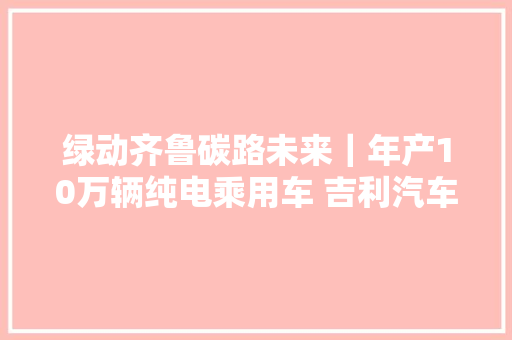 绿动齐鲁碳路未来｜年产10万辆纯电乘用车 吉利汽车济南基地很硬核