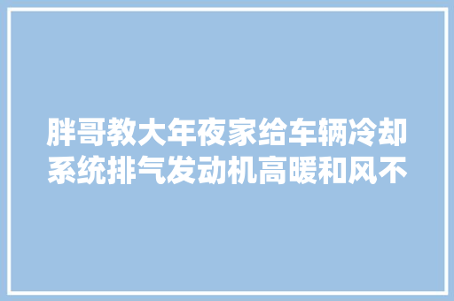 胖哥教大年夜家给车辆冷却系统排气发动机高暖和风不热先排气试试