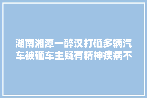 湖南湘潭一醉汉打砸多辆汽车被砸车主疑有精神疾病不指望赔偿