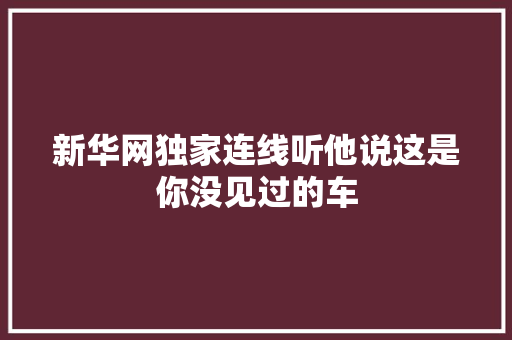 新华网独家连线听他说这是你没见过的车