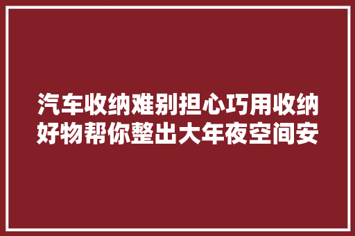 汽车收纳难别担心巧用收纳好物帮你整出大年夜空间安然又省心