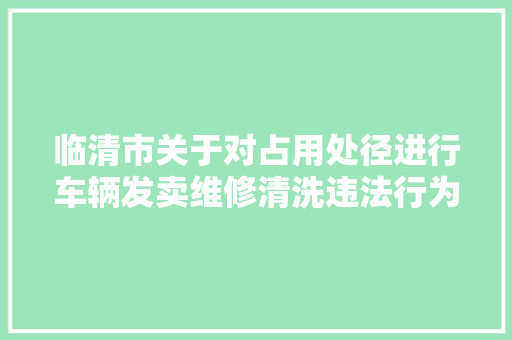 临清市关于对占用处径进行车辆发卖维修清洗违法行为专项整治的通知布告