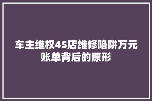 车主维权4S店维修陷阱万元账单背后的原形