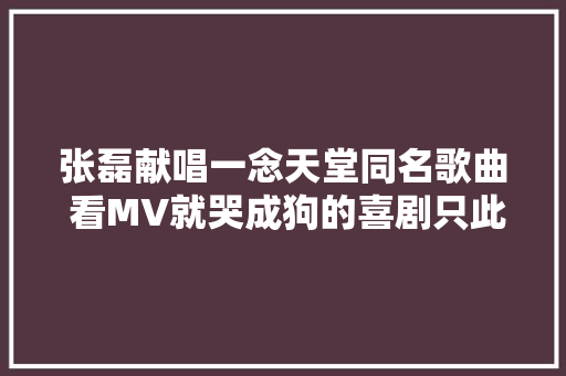 张磊献唱一念天堂同名歌曲 看MV就哭成狗的喜剧只此一部
