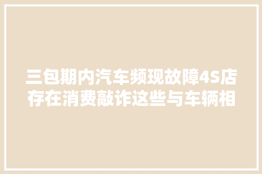 三包期内汽车频现故障4S店存在消费敲诈这些与车辆相关的问题12345联动处理