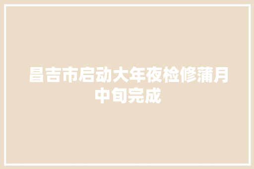 昌吉市启动大年夜检修蒲月中旬完成