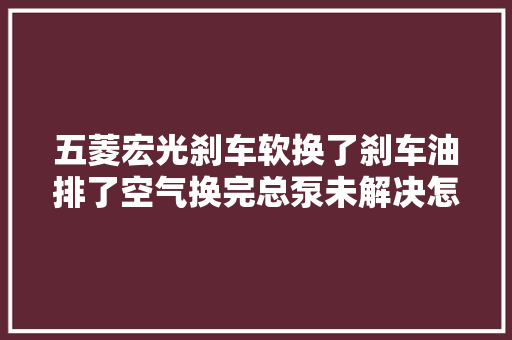 五菱宏光刹车软换了刹车油排了空气换完总泵未解决怎么办