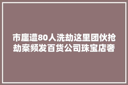市廛遭80人洗劫这里团伙抢劫案频发百货公司珠宝店奢侈品店无一幸免…