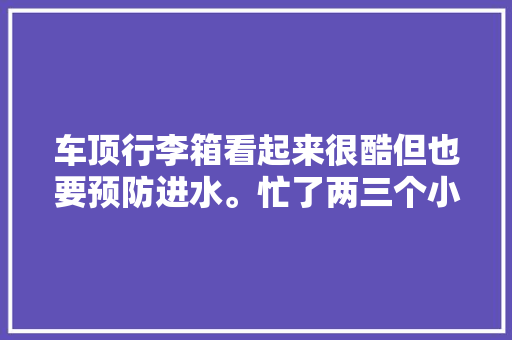 车顶行李箱看起来很酷但也要预防进水。忙了两三个小时