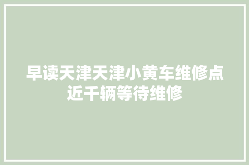 早读天津天津小黄车维修点近千辆等待维修