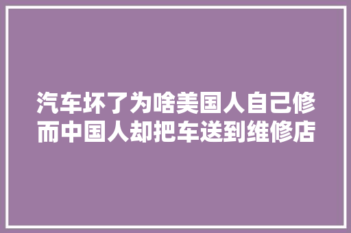 汽车坏了为啥美国人自己修而中国人却把车送到维修店4个原因