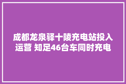 成都龙泉驿十陵充电站投入运营 知足46台车同时充电
