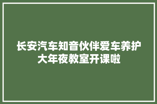长安汽车知音伙伴爱车养护大年夜教室开课啦