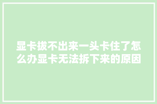 显卡拔不出来一头卡住了怎么办显卡无法拆下来的原因及方法