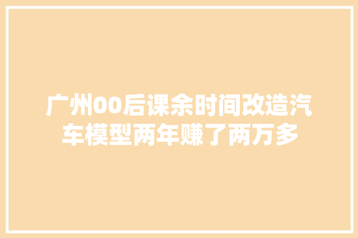 广州00后课余时间改造汽车模型两年赚了两万多