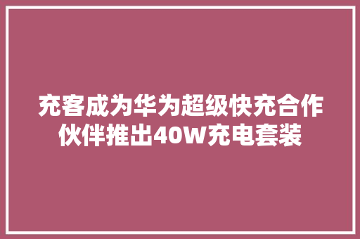 充客成为华为超级快充合作伙伴推出40W充电套装
