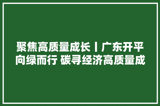 聚焦高质量成长丨广东开平向绿而行 碳寻经济高质量成长 汽车知识