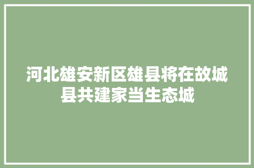 河北雄安新区雄县将在故城县共建家当生态城