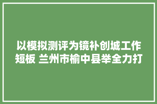以模拟测评为镜补创城工作短板 兰州市榆中县举全力打赢创城战役