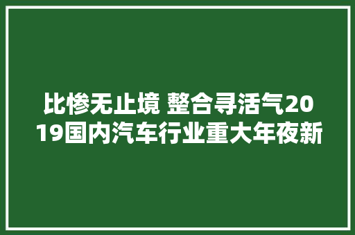 比惨无止境 整合寻活气2019国内汽车行业重大年夜新闻盘点