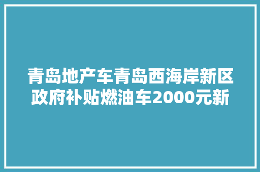 青岛地产车青岛西海岸新区政府补贴燃油车2000元新能源车6000元