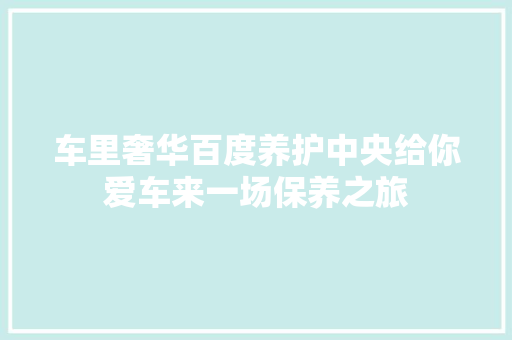 车里奢华百度养护中央给你爱车来一场保养之旅