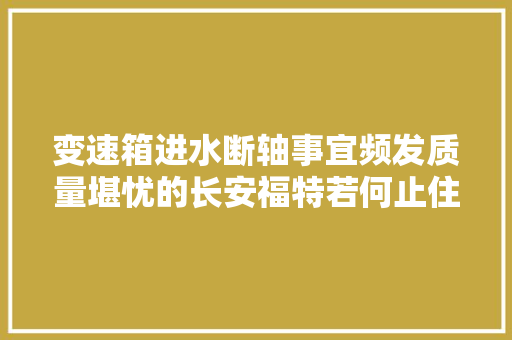 变速箱进水断轴事宜频发质量堪忧的长安福特若何止住颓势