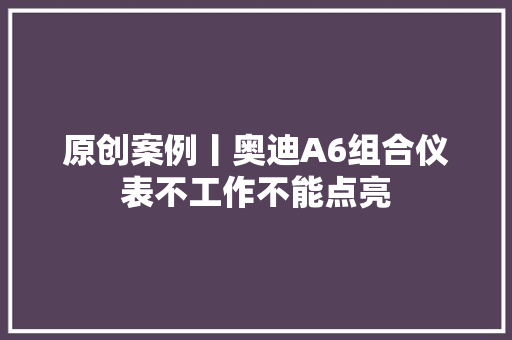 原创案例丨奥迪A6组合仪表不工作不能点亮