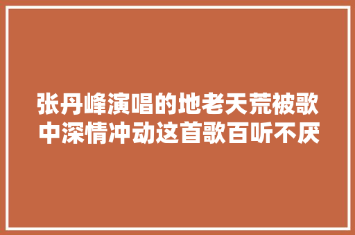 张丹峰演唱的地老天荒被歌中深情冲动这首歌百听不厌 休闲娱乐