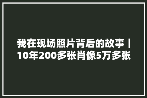 我在现场照片背后的故事｜10年200多张肖像5万多张照片我见证山区教师的死守与改变