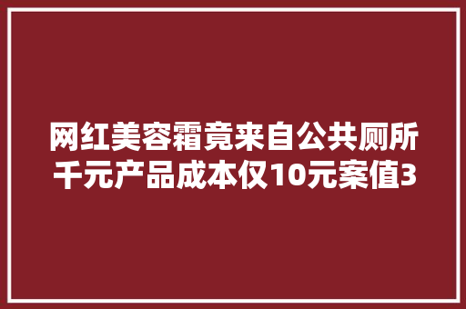 网红美容霜竟来自公共厕所千元产品成本仅10元案值3000万
