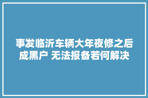 事发临沂车辆大年夜修之后成黑户 无法报备若何解决