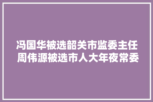冯国华被选韶关市监委主任 周伟源被选市人大年夜常委会副主任