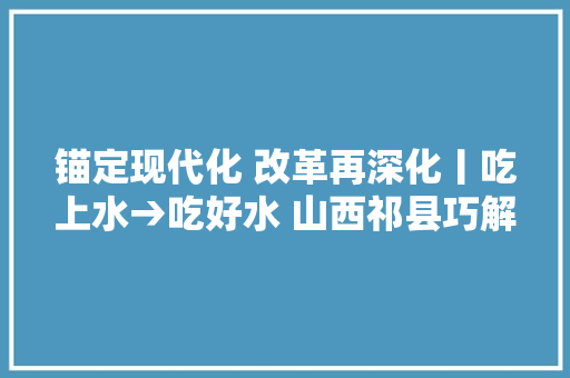 锚定现代化 改革再深化丨吃上水→吃好水 山西祁县巧解农村饮水供给难题