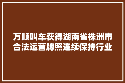 万顺叫车获得湖南省株洲市合法运营牌照连续保持行业领先水平 汽车知识