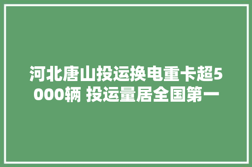 河北唐山投运换电重卡超5000辆 投运量居全国第一
