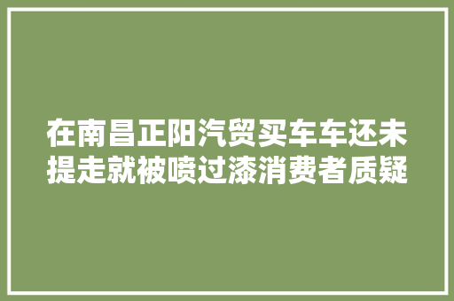 在南昌正阳汽贸买车车还未提走就被喷过漆消费者质疑不是新车