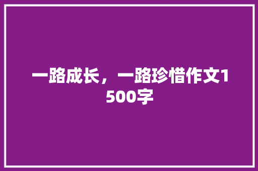 一路成长，一路珍惜作文1500字 知识百科