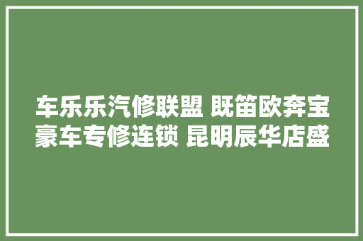 车乐乐汽修联盟 既笛欧奔宝豪车专修连锁 昆明辰华店盛大起航