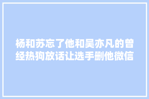 杨和苏忘了他和吴亦凡的曾经热狗放话让选手删他微信给他Diss
