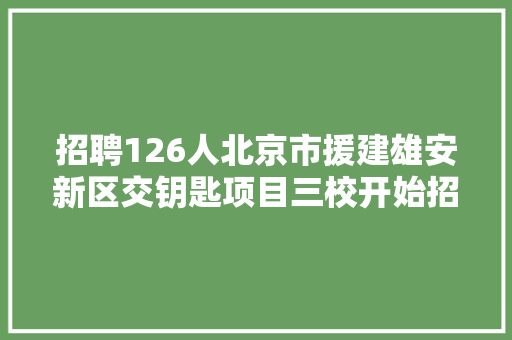 招聘126人北京市援建雄安新区交钥匙项目三校开始招聘 汽车知识