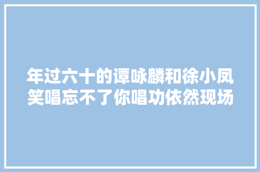 年过六十的谭咏麟和徐小凤笑唱忘不了你唱功依然现场温馨