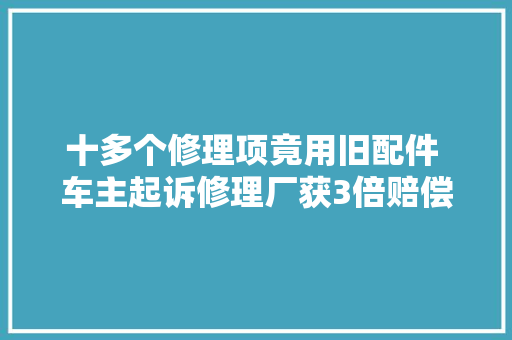 十多个修理项竟用旧配件 车主起诉修理厂获3倍赔偿 汽车知识