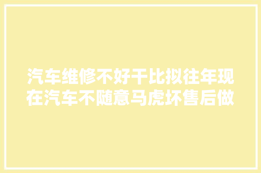 汽车维修不好干比拟往年现在汽车不随意马虎坏售后做事全被包了