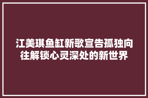 江美琪鱼缸新歌宣告孤独向往解锁心灵深处的新世界 休闲娱乐
