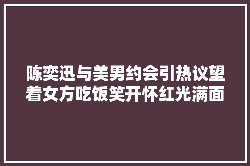 陈奕迅与美男约会引热议望着女方吃饭笑开怀红光满面气色好