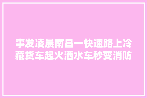 事发凌晨南昌一快速路上冷藏货车起火洒水车秒变消防车