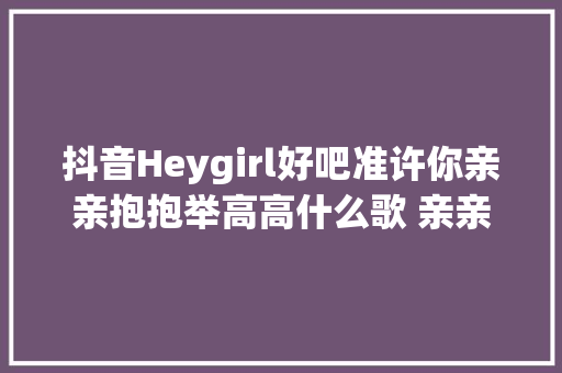 抖音Heygirl好吧准许你亲亲抱抱举高高什么歌 亲亲抱抱举高高歌词