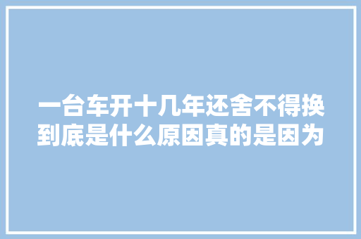 一台车开十几年还舍不得换到底是什么原因真的是因为穷吗 汽车知识
